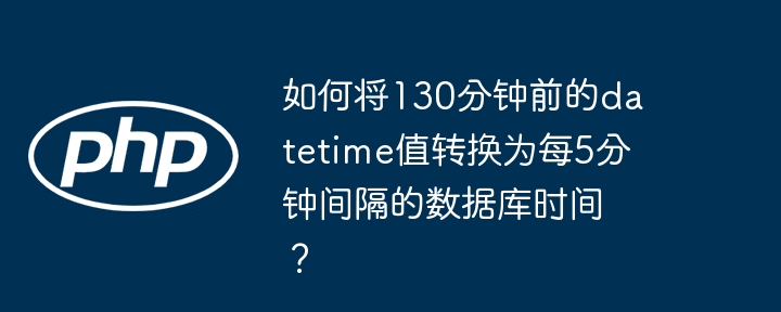 如何将130分钟前的datetime值转换为每5分钟间隔的数据库时间？