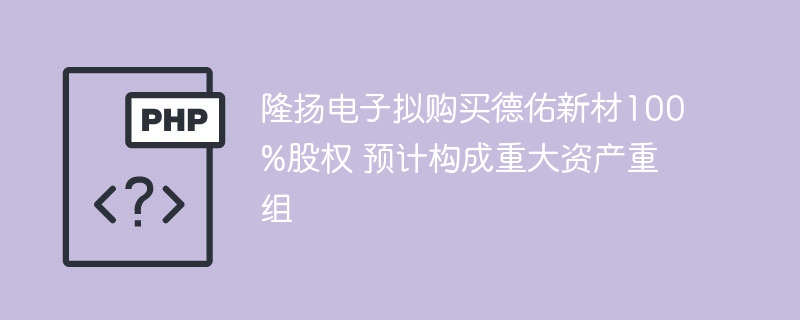 隆扬电子收购德佑新材，重组在即