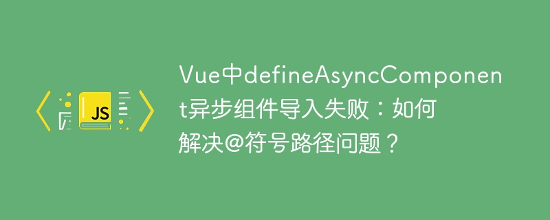Vue中defineAsyncComponent异步组件导入失败:如何解决@符号路径问题?
