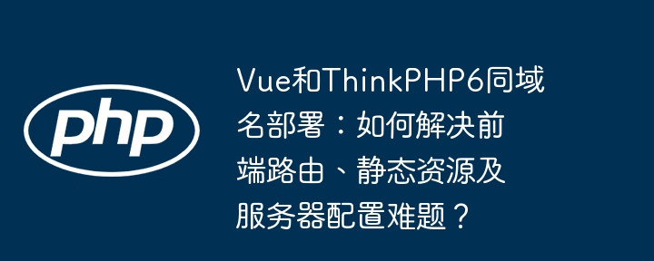 Vue&ThinkPHP6同域部署难题：路由、资源与配置