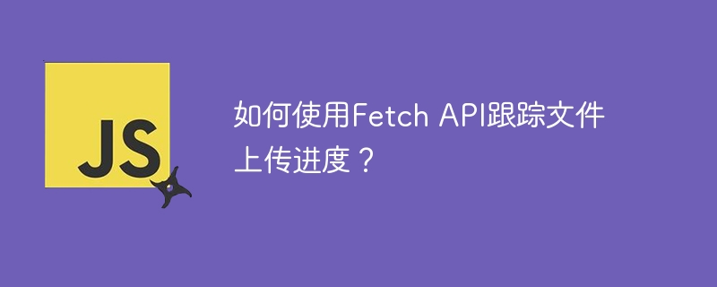 如何使用Fetch API跟踪文件上传进度？