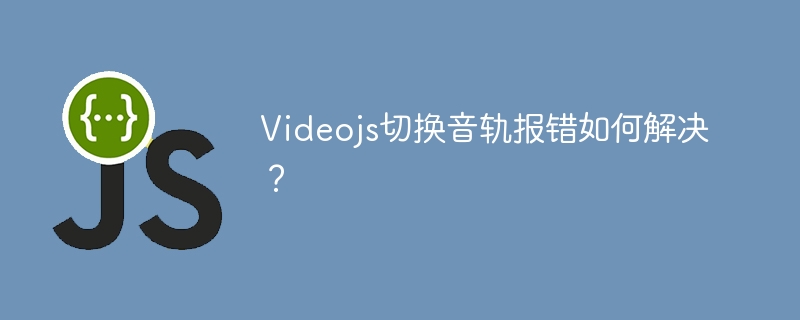 Videojs切换音轨报错如何解决?