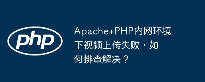 Apache+PHP视频上传失败?内网环境排查及解决方法