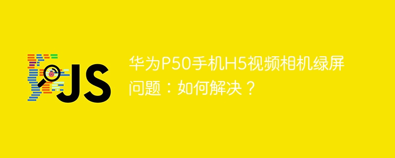 华为P50手机视频绿屏?H5相机完美解决方法!