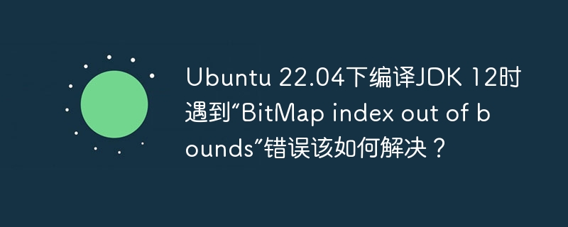 Ubuntu22.04编译JDK12报错?“BitMapindexoutofbounds”终极解决方法!