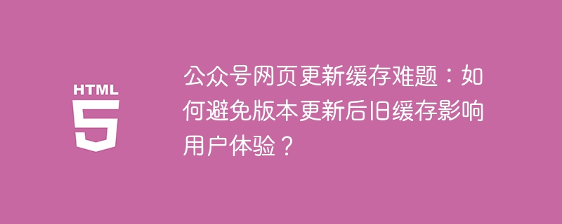 公众号网页更新缓存难题:如何避免版本更新后旧缓存影响用户体验?