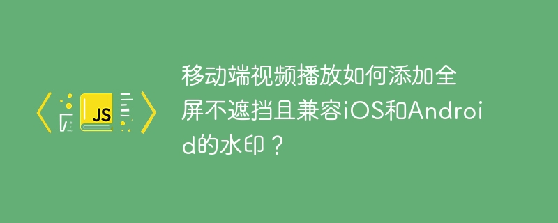 移动端视频播放如何添加全屏不遮挡且兼容iOS和Android的水印？