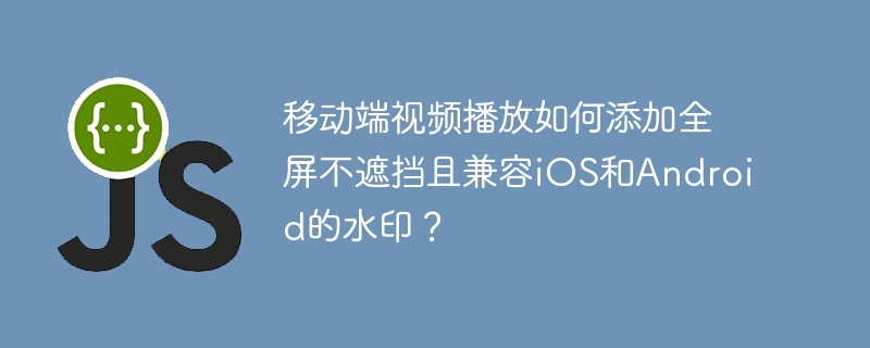 移动端视频水印:iOS/安卓全屏不遮挡完美方案