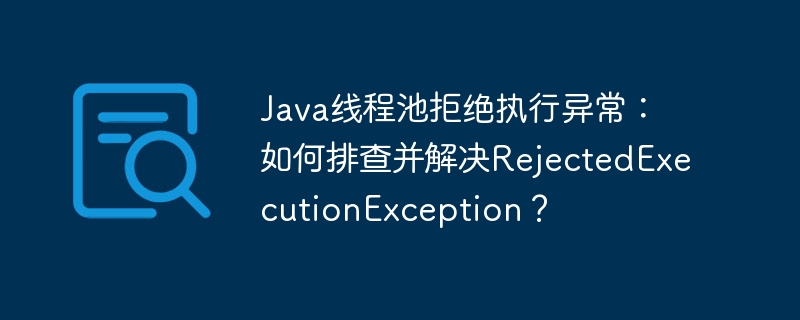 Java线程池RejectedExecutionException:排查及解决方案详解