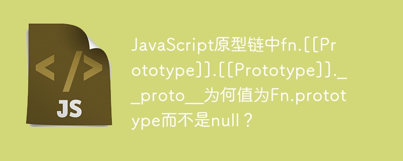 JavaScript原型链中fn.[[Prototype]].[[Prototype]].__proto__为何值为Fn.prototype而不是null？