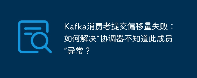 Kafka消费者提交偏移量失败?解决“协调器不知道此成员”异常!