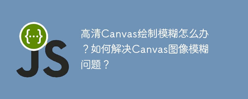 Canvas高清绘制模糊?教你解决图像清晰难题!