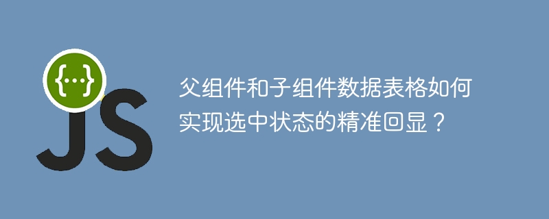 父组件和子组件数据表格如何实现选中状态的精准回显？