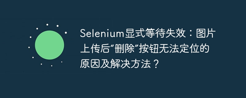 Selenium显式等待失效?图片上传后“删除”按钮定位难题及解决方案