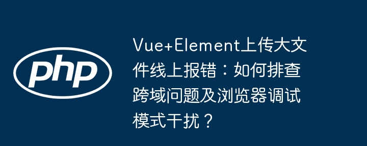 Vue+Element上传大文件线上报错:如何排查跨域问题及浏览器调试模式干扰?
