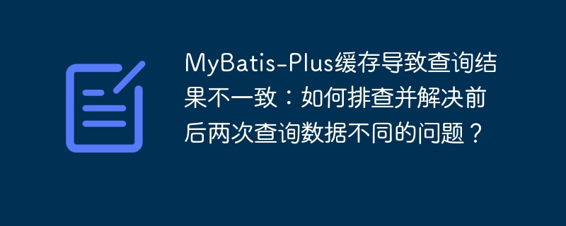 MyBatis-Plus缓存导致查询结果不一致:如何排查并解决前后两次查询数据不同的问题?