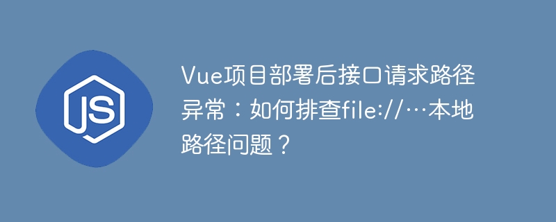 Vue项目部署接口请求路径异常?解决file://本地路径问题
