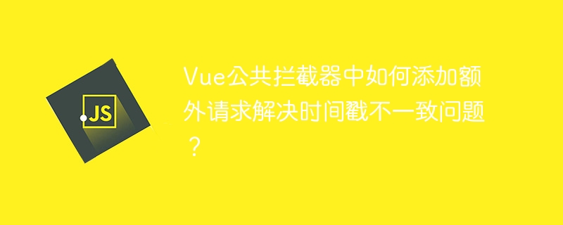Vue公共拦截器添加请求时间戳解决不一致问题