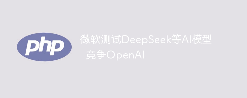 微软测试DeepSeek等AI模型挑战OpenAI