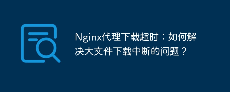 Nginx代理下载超时:大文件下载中断解决方案
