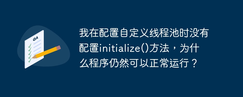 在配置自定义线程池时,如果你没有显式调用`initialize()`方法,程序仍然可以正常运行的原因可能有以下几种:
1. **自动初始化**:某些线程池实现可能在第一次使用时自动进行初始化。如果你的线程池类设计了这种机制,那么即使你没有手动调用`initialize()`方法,线程池也会在需要时自动初始化并开始工作。
2. **延迟初始化**:有些线程池可能采用了延迟初始化的策略,即只有在第