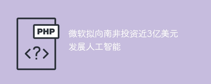 微软拟向南非投资近3亿美元发展人工智能