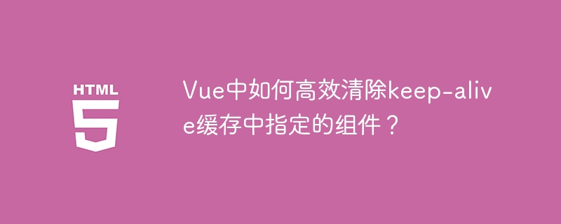 Vue高效清除keep-alive指定组件缓存技巧