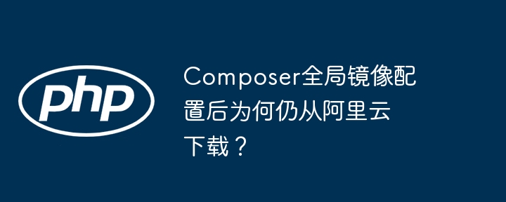 Composer为何仍从阿里云下载?解决全局镜像配置问题