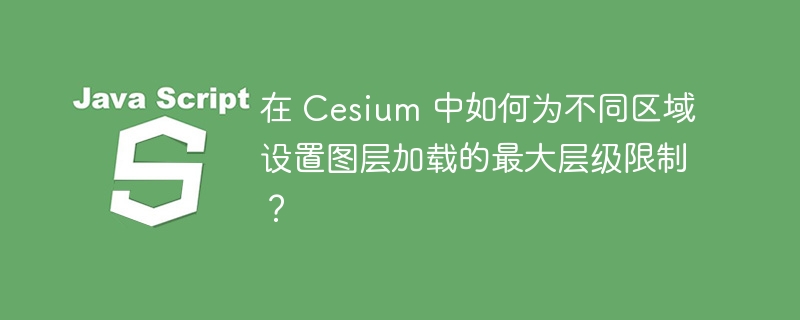 在 Cesium 中如何为不同区域设置图层加载的最大层级限制？