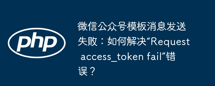 微信公众号模板消息发送失败?教你搞定“Requestaccess_tokenfail”错误!