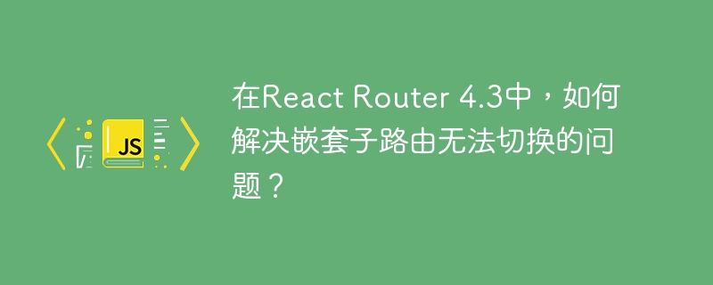 在React Router 4.3中，如何解决嵌套子路由无法切换的问题？