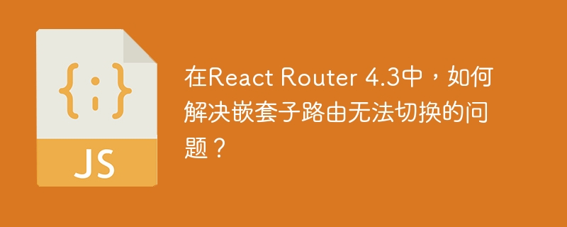 在React Router 4.3中,如何解决嵌套子路由无法切换的问题?