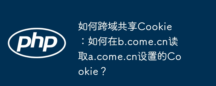 如何跨域共享Cookie:如何在b.come.cn读取a.come.cn设置的Cookie?
