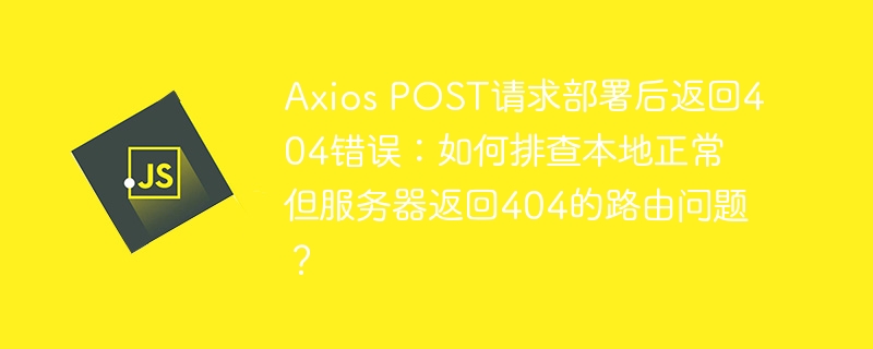 Axios POST请求部署后返回404错误：如何排查本地正常但服务器返回404的路由问题？
