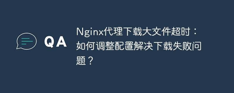 Nginx代理大文件下载超时,如何调整配置避免下载失败?