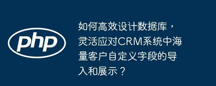 高效设计数据库,灵活应对CRM系统海量客户自定义字段导入与展示