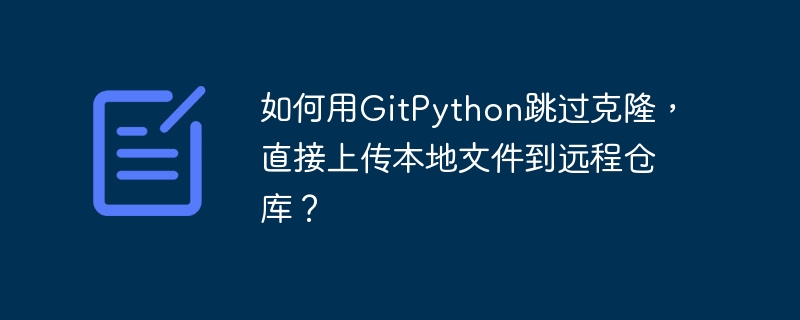 如何用GitPython跳过克隆，直接上传本地文件到远程仓库？
