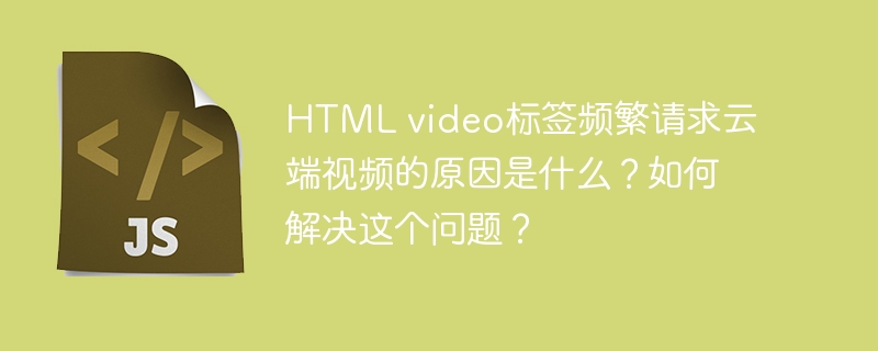 HTMLvideo标签频繁请求云端视频的原因及解决方案