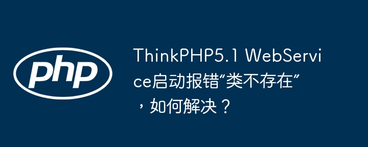 ThinkPHP5.1WebService启动报错“类不存在”解决攻略