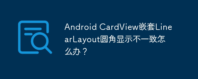 Android CardView嵌套LinearLayout圆角显示不一致怎么办？