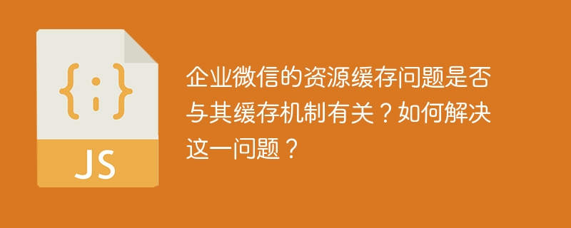 企业微信资源缓存问题解析及解决方案