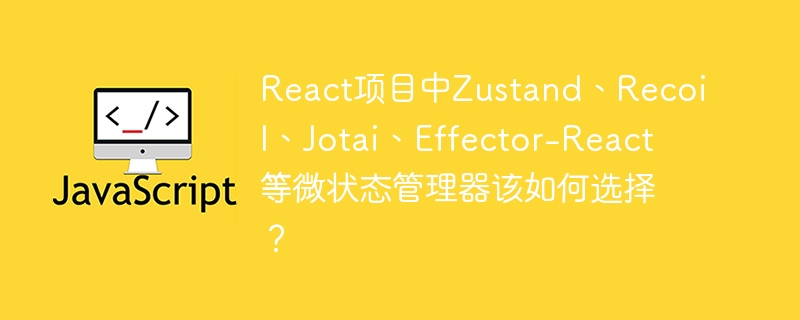 React项目中如何选用Zustand、Recoil、Jotai、Effector-React等微状态管理器？
