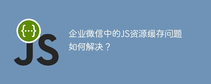 企业微信JS资源缓存问题终极解决方案