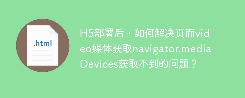 H5部署后，如何解决页面video媒体获取navigator.mediaDevices获取不到的问题？