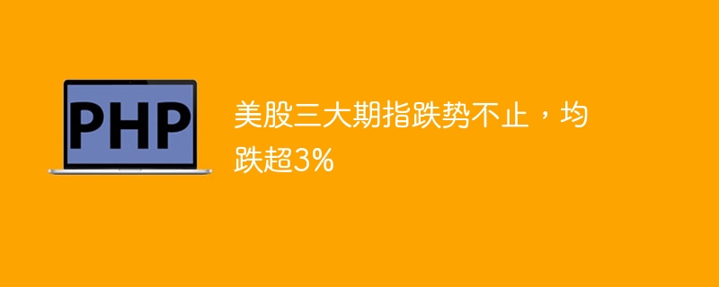 美股三大期指暴跌，跌幅均超3%