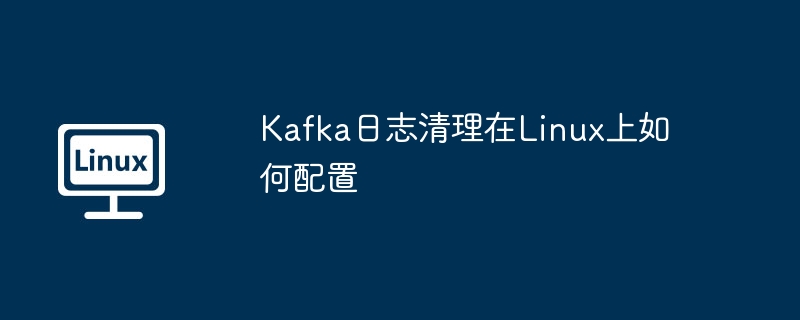 Kafka日志Linux清理配置实用指南