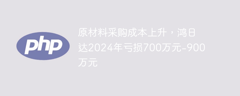 鸿日达2024年亏损700万-900万,成本飙升