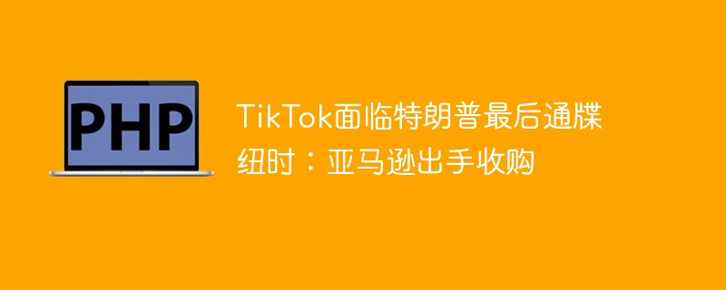 TikTok面临特朗普最后通牒 纽时：亚马逊出手收购