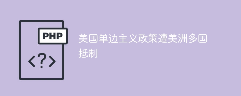 多国抵制美国单边主义,美洲爆发强烈反弹