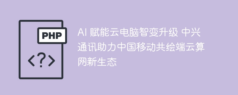 AI赋能云电脑，中兴助力移动端云新生态